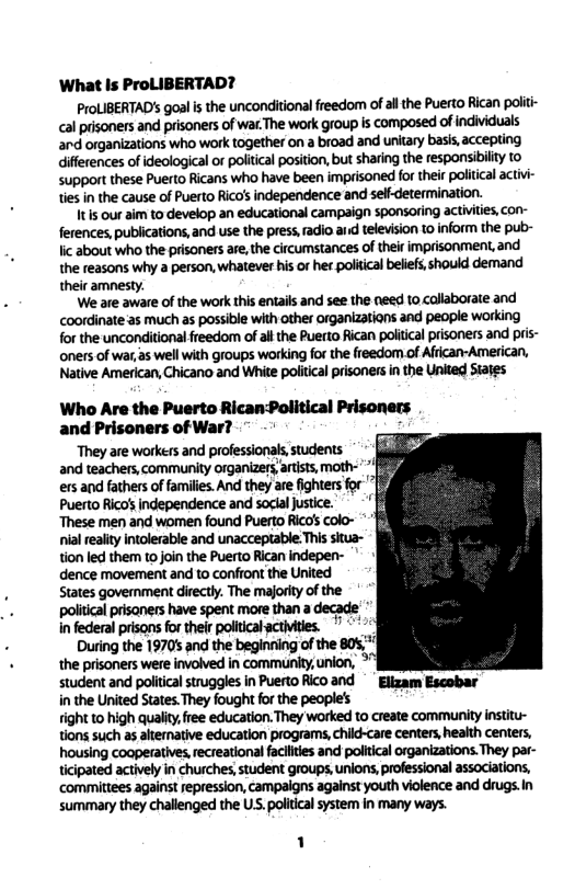 What Is ProLIBERTAD? ProLIBERTAD’s goal is the unconditional freedom ‘of all the Puerto Rican politi- cal prisoners and prisoners of war. The work group is composed of individuals and organizations who work together on a broad and unitary basis,accepting diflerences of ideological or political position,but sharing the responsbilty to support these Puerto Ricans who have been imprisoned for their political activi- ties in the cause of Puerto Rico’s independence and self-determination. It is our aim to develop an educational campaign sponsoring activities, con- ferences, publications, and use the press,radio anid television 10 inform the pub- lic about who the prisoners are,the circumstances of their mprisonment, and the reasons why a person, whatever his of her political belefs, should demand their amnesty. We are aware of the work this entails and see the need to callaborate and coordinate as much as possible with other organizations and people working for the unconditional freedom of all the Puerto Rican political prisoners and pris- ‘oners of war, as well with groups working for the freedom of African-American, Native American, Chicano and White poitical prisoners in the Uned Sajes Who Are the Puerto Rican-Political Prisoners and Prisoners of War? i They are workess and professionas, students and teachers, community organizers arists, moth- ers and fathers of families. And they are fighters for Puerto Rico’s independence and soclal justice. ‘“These men and women found Puerto Rico’s colo- nialreality ntolerable and unacceptable.This situa- tion led them to join the Puerto Rican indepen- dence movement and to confront the United States govemment directly. The majorit of the politcal prisaners have spent more than a decade in federal prisons for their politicalacthities. "¢ During the 1970’ and the beginning of the 805, the prisoners were involved in community,union, > student and politcal struggles in Puerto Rico and * Ellzam Escobar in the United States. hey fought for the people’s right to high quality, free education. They worked to create community institu- tions such as alternative education programs, child-care centers, heaith centers, housing cooperatives, recreational facilities and political organizations. They par- ticipated actively in churches, student groups, unions, professional associations, ‘committees against repression, campalgns against youth violence and drugs.in summary they challenged the US. poltical system in many ways. 1